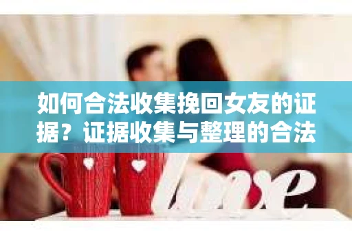 如何合法收集挽回女友的证据？证据收集与整理的合法策略怎么办？