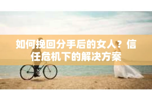 如何挽回分手后的女人?信任危机下的解决方案 如何挽回分手后的女人?信任危机下的解决方案