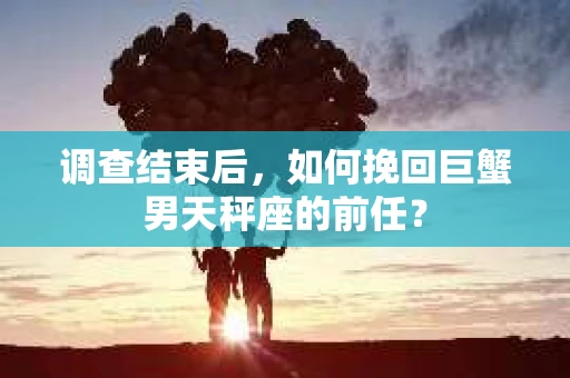 调查结束后,如何挽回巨蟹男天秤座的前任? 调查结束后,如何挽回巨蟹男天秤座的前任?