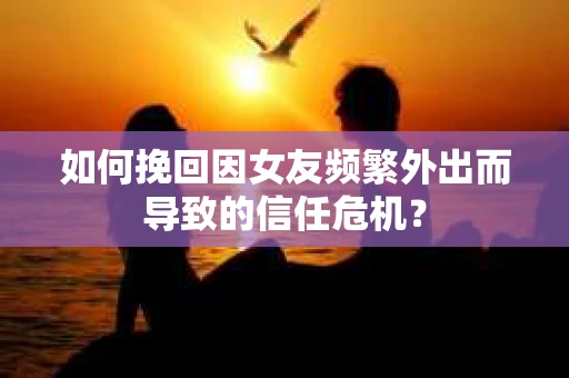 如何挽回因女友频繁外出而导致的信任危机？