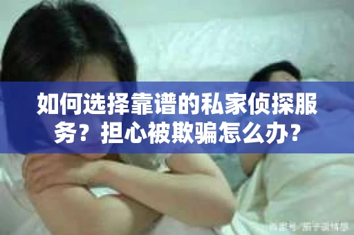 如何选择靠谱的私家侦探服务？担心被欺骗怎么办？