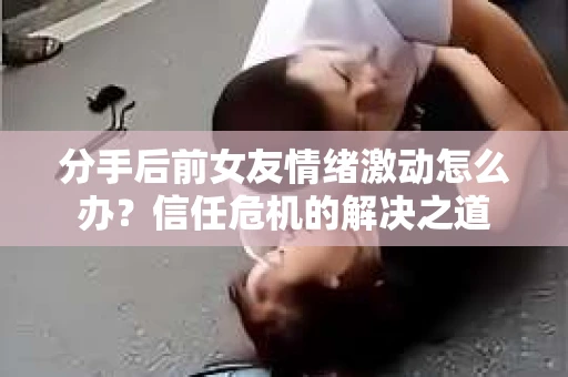 分手后前女友情绪激动怎么办?信任危机的解决之道 分手后前女友情绪激动怎么办?信任危机的解决之道