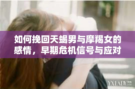 如何挽回天蝎男与摩羯女的感情,早期危机信号与应对策略 如何挽回天蝎男与摩羯女的感情,早期危机信号与应对策略
