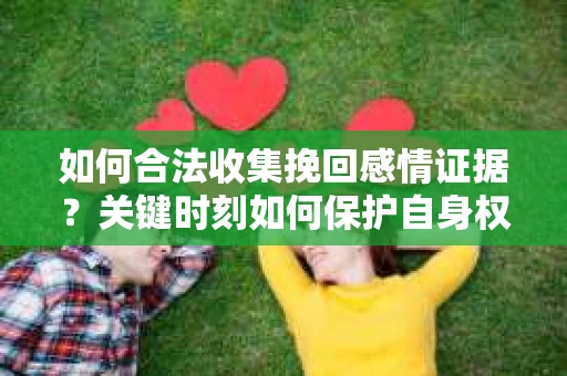 如何合法收集挽回感情证据？关键时刻如何保护自身权益？