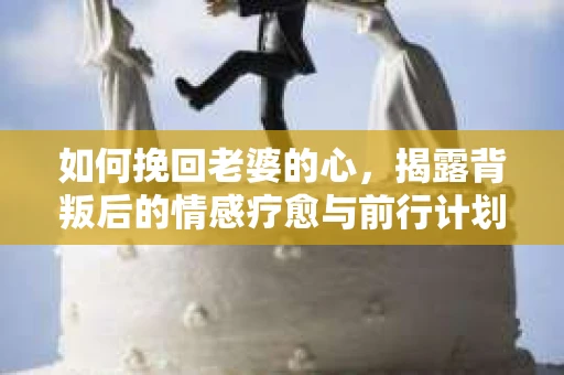 如何挽回老婆的心,揭露背叛后的情感疗愈与前行计划 如何挽回老婆的心,揭露背叛后的情感疗愈与前行计划