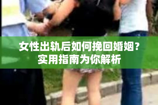 女性出轨后如何挽回婚姻？实用指南为你解析