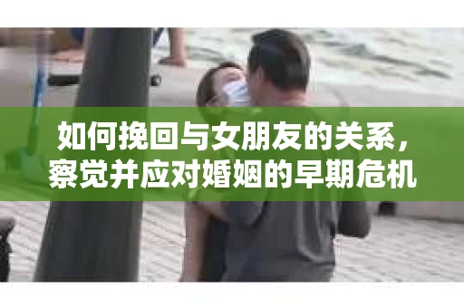 如何挽回与女朋友的关系，察觉并应对婚姻的早期危机信号