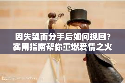 因失望而分手后如何挽回？实用指南帮你重燃爱情之火