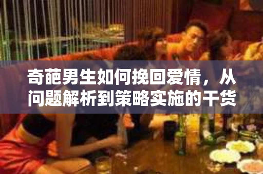 奇葩男生如何挽回爱情,从问题解析到策略实施的干货指南 奇葩男生如何挽回爱情,从问题解析到策略实施的干货指南