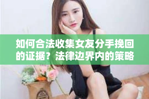 如何合法收集女友分手挽回的证据？法律边界内的策略与技巧