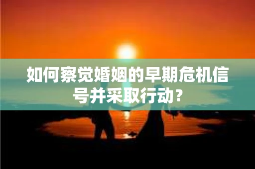 如何察觉婚姻的早期危机信号并采取行动? 如何察觉婚姻的早期危机信号并采取行动?