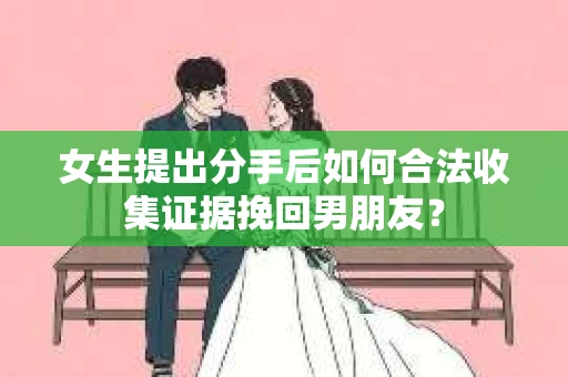 女生提出分手后如何合法收集证据挽回男朋友? 女生提出分手后如何合法收集证据挽回男朋友?