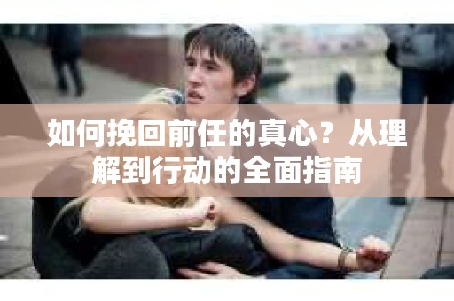 如何挽回前任的真心?从理解到行动的全面指南 如何挽回前任的真心?从理解到行动的全面指南