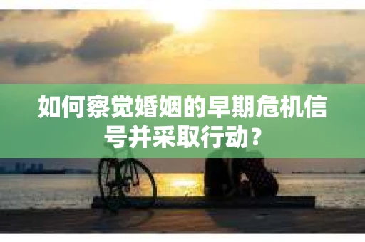 如何察觉婚姻的早期危机信号并采取行动？
