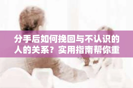 分手后如何挽回与不认识的人的关系?实用指南帮你重拾失去的联结 分手后如何挽回与不认识的人的关系?实用指南帮你重拾失去的联结