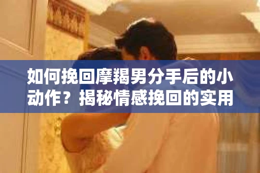 如何挽回摩羯男分手后的小动作?揭秘情感挽回的实用策略 如何挽回摩羯男分手后的小动作?揭秘情感挽回的实用策略