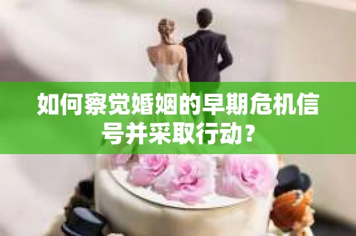 如何察觉婚姻的早期危机信号并采取行动？