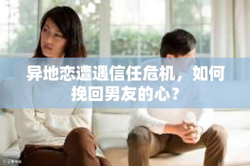 异地恋遭遇信任危机,如何挽回男友的心? 异地恋遭遇信任危机,如何挽回男友的心?