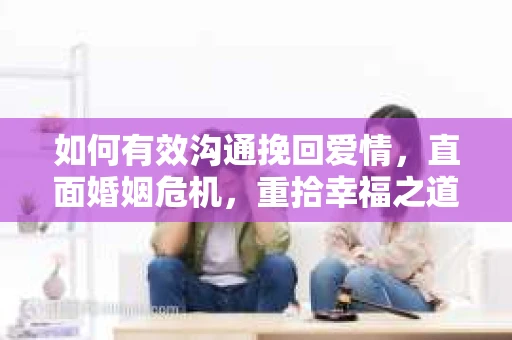 如何有效沟通挽回爱情,直面婚姻危机,重拾幸福之道 如何有效沟通挽回爱情,直面婚姻危机,重拾幸福之道