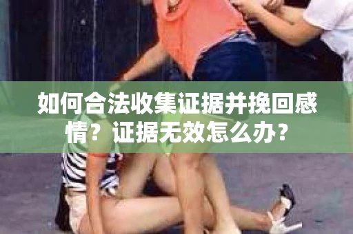如何合法收集证据并挽回感情?证据无效怎么办? 如何合法收集证据并挽回感情?证据无效怎么办?