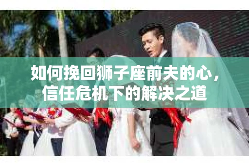 如何挽回狮子座前夫的心，信任危机下的解决之道