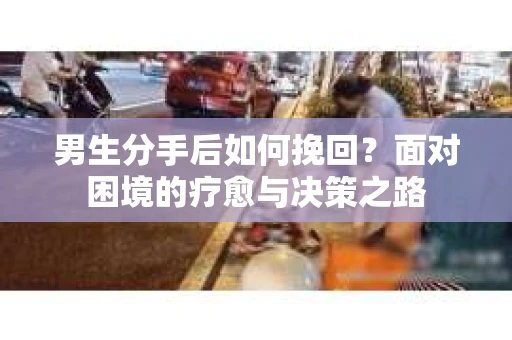 男生分手后如何挽回?面对困境的疗愈与决策之路 男生分手后如何挽回?面对困境的疗愈与决策之路