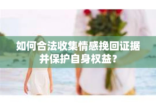 如何合法收集情感挽回证据并保护自身权益? 如何合法收集情感挽回证据并保护自身权益?
