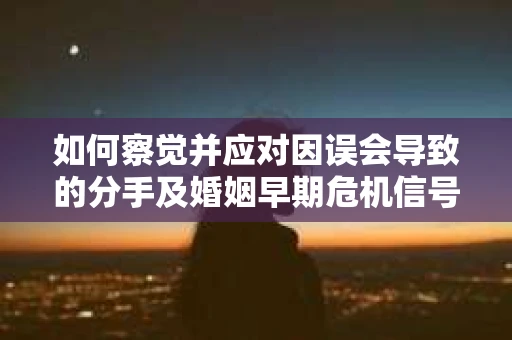 如何察觉并应对因误会导致的分手及婚姻早期危机信号？