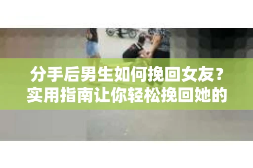 分手后男生如何挽回女友？实用指南让你轻松挽回她的心