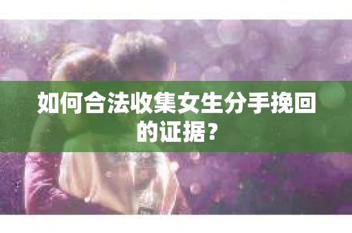 如何合法收集女生分手挽回的证据？