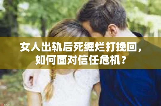 女人出轨后死缠烂打挽回，如何面对信任危机？