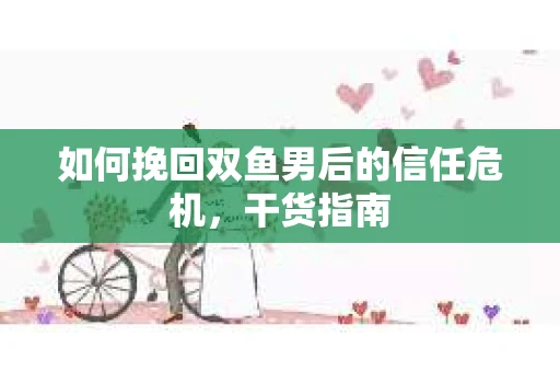 如何挽回双鱼男后的信任危机，干货指南