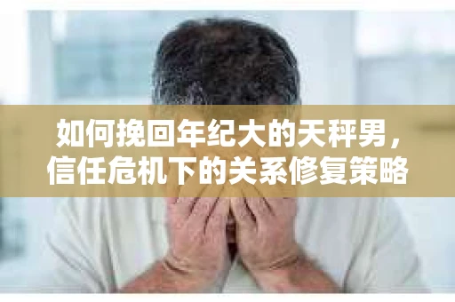 如何挽回年纪大的天秤男，信任危机下的关系修复策略