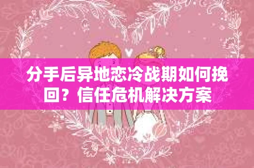 分手后异地恋冷战期如何挽回？信任危机解决方案