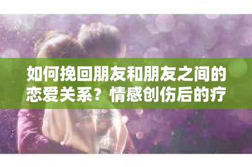如何挽回朋友和朋友之间的恋爱关系？情感创伤后的疗愈与决策之路
