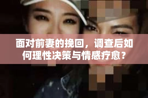 面对前妻的挽回,调查后如何理性决策与情感疗愈? 面对前妻的挽回,调查后如何理性决策与情感疗愈?