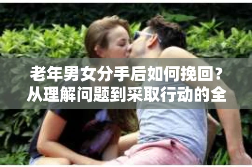 老年男女分手后如何挽回？从理解问题到采取行动的全面指南