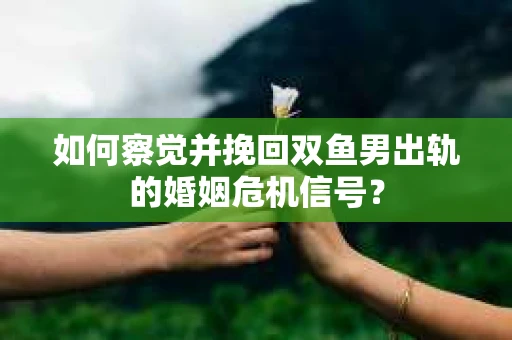 如何察觉并挽回双鱼男出轨的婚姻危机信号？