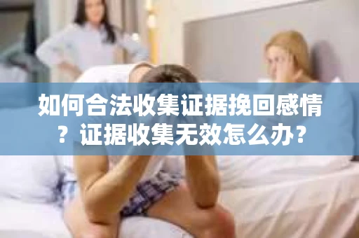 如何合法收集证据挽回感情？证据收集无效怎么办？