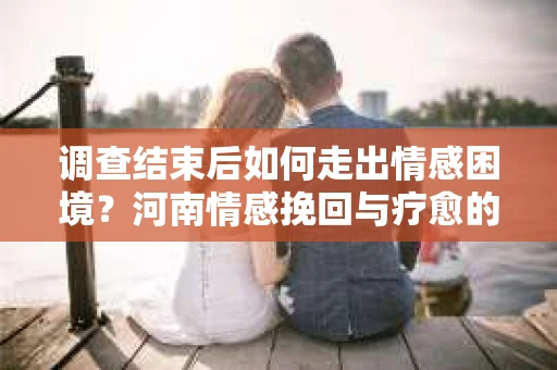 调查结束后如何走出情感困境？河南情感挽回与疗愈的实用方法