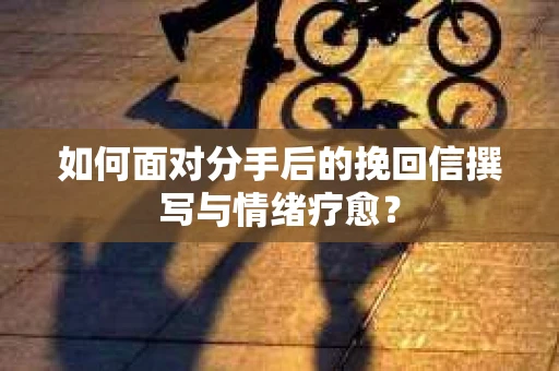 如何面对分手后的挽回信撰写与情绪疗愈？