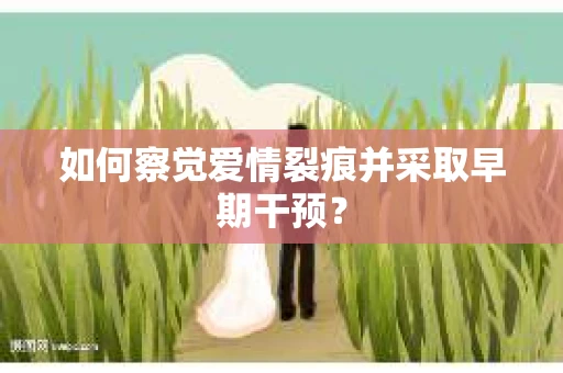 如何察觉爱情裂痕并采取早期干预? 如何察觉爱情裂痕并采取早期干预?