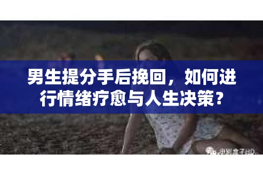 男生提分手后挽回，如何进行情绪疗愈与人生决策？