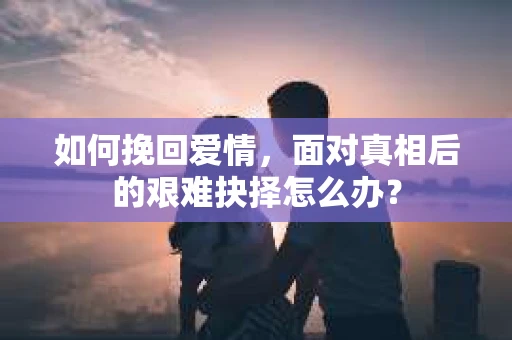 如何挽回爱情,面对真相后的艰难抉择怎么办? 如何挽回爱情,面对真相后的艰难抉择怎么办?