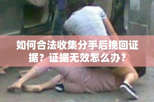 如何合法收集分手后挽回证据？证据无效怎么办？