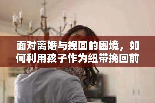 面对离婚与挽回的困境，如何利用孩子作为纽带挽回前夫的技巧？