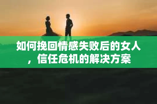 如何挽回情感失败后的女人,信任危机的解决方案 如何挽回情感失败后的女人,信任危机的解决方案