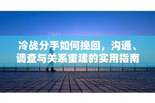 冷战分手如何挽回，沟通、调查与关系重建的实用指南