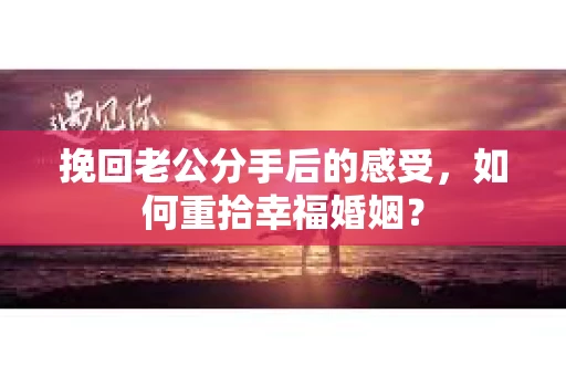 挽回老公分手后的感受，如何重拾幸福婚姻？