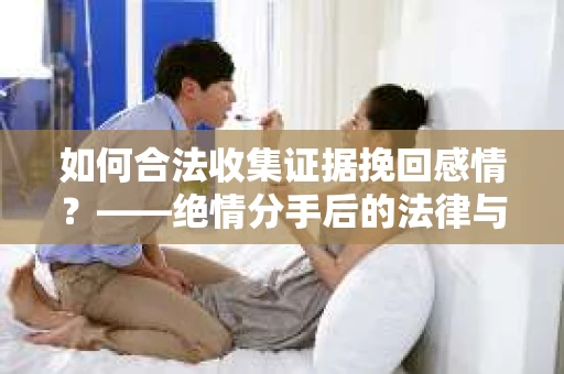 如何合法收集证据挽回感情？——绝情分手后的法律与取证策略